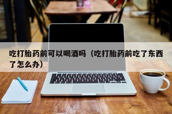 网上如何购买打胎药吃打胎药前可以喝酒吗（吃打胎药前吃了东西了怎么办）